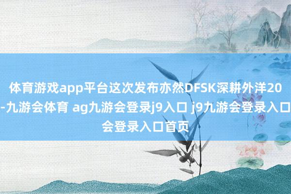 体育游戏app平台这次发布亦然DFSK深耕外洋20年后-九游会体育 ag九游会登录j9入口 j9九游会登录入口首页