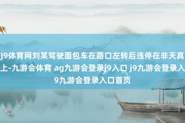 J9体育网刘某驾驶面包车在路口左转后违停在非天真车说念上-九游会体育 ag九游会登录j9入口 j9九游会登录入口首页
