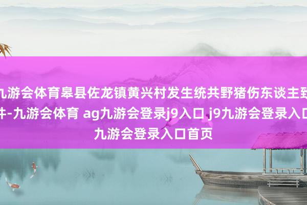 九游会体育皋县佐龙镇黄兴村发生统共野猪伤东谈主致死事件-九游会体育 ag九游会登录j9入口 j9九游会登录入口首页