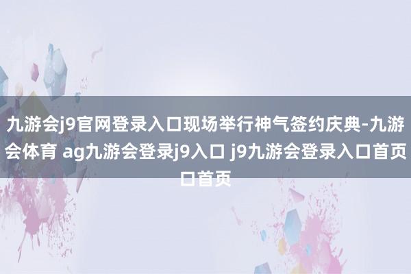 九游会j9官网登录入口现场举行神气签约庆典-九游会体育 ag九游会登录j9入口 j9九游会登录入口首页