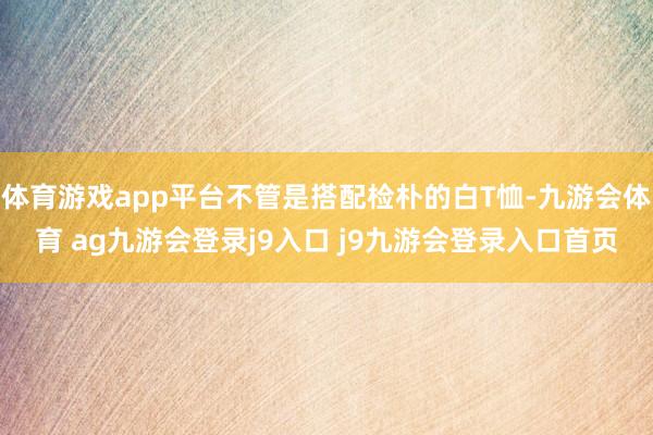 体育游戏app平台不管是搭配检朴的白T恤-九游会体育 ag九游会登录j9入口 j9九游会登录入口首页