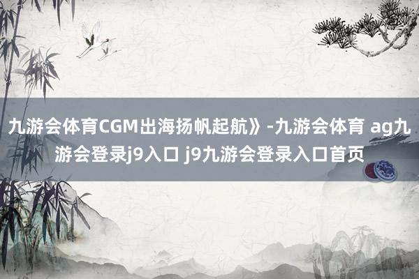 九游会体育CGM出海扬帆起航》-九游会体育 ag九游会登录j9入口 j9九游会登录入口首页