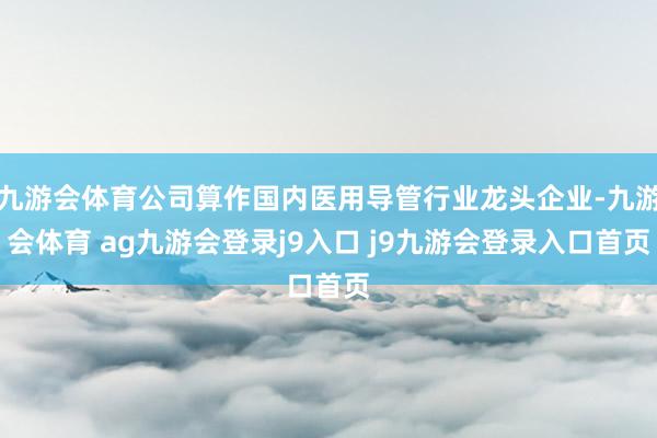 九游会体育公司算作国内医用导管行业龙头企业-九游会体育 ag九游会登录j9入口 j9九游会登录入口首页