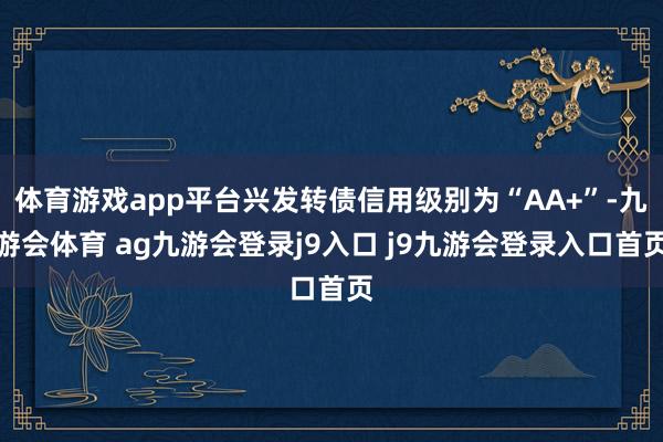 体育游戏app平台兴发转债信用级别为“AA+”-九游会体育 ag九游会登录j9入口 j9九游会登录入口首页