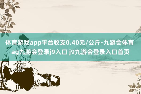体育游戏app平台收支0.40元/公斤-九游会体育 ag九游会登录j9入口 j9九游会登录入口首页