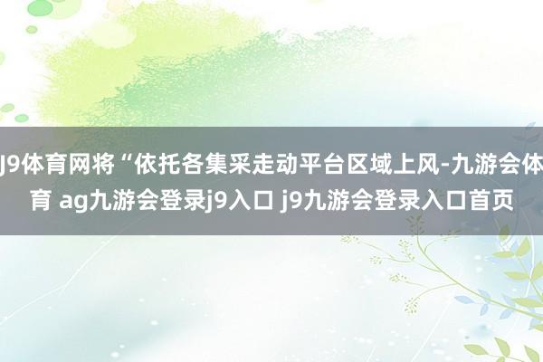 J9体育网将“依托各集采走动平台区域上风-九游会体育 ag九游会登录j9入口 j9九游会登录入口首页