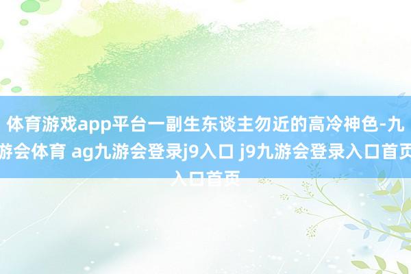 体育游戏app平台一副生东谈主勿近的高冷神色-九游会体育 ag九游会登录j9入口 j9九游会登录入口首页