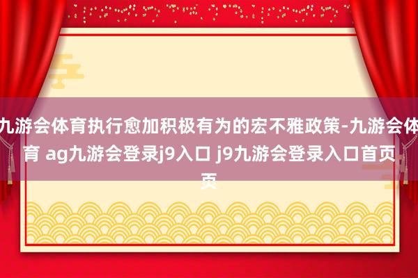 九游会体育执行愈加积极有为的宏不雅政策-九游会体育 ag九游会登录j9入口 j9九游会登录入口首页