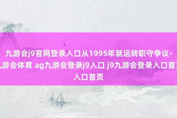 九游会j9官网登录入口从1995年就运转职守争议-九游会体育 ag九游会登录j9入口 j9九游会登录入口首页