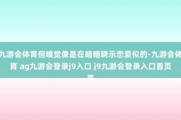 九游会体育但嗅觉像是在暗暗晓示恋爱似的-九游会体育 ag九游会登录j9入口 j9九游会登录入口首页