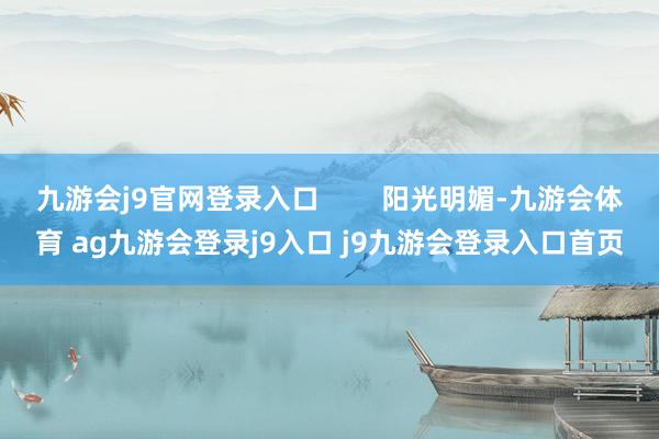 九游会j9官网登录入口        阳光明媚-九游会体育 ag九游会登录j9入口 j9九游会登录入口首页