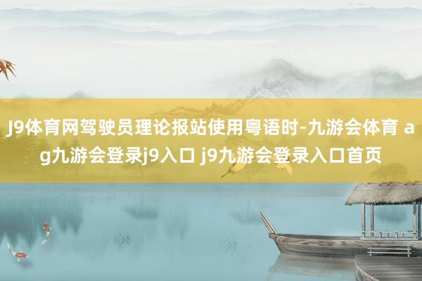 J9体育网驾驶员理论报站使用粤语时-九游会体育 ag九游会登录j9入口 j9九游会登录入口首页