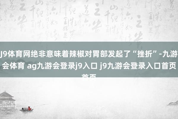 J9体育网绝非意味着辣椒对胃部发起了“挫折”-九游会体育 ag九游会登录j9入口 j9九游会登录入口首页