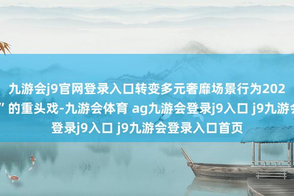九游会j9官网登录入口转变多元奢靡场景行为2024“奢靡促进年”的重头戏-九游会体育 ag九游会登录j9入口 j9九游会登录入口首页