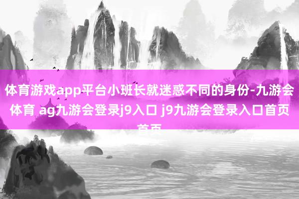 体育游戏app平台小班长就迷惑不同的身份-九游会体育 ag九游会登录j9入口 j9九游会登录入口首页