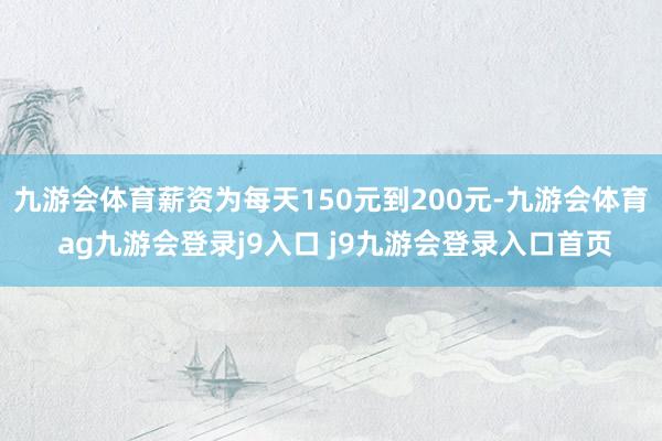 九游会体育薪资为每天150元到200元-九游会体育 ag九游会登录j9入口 j9九游会登录入口首页