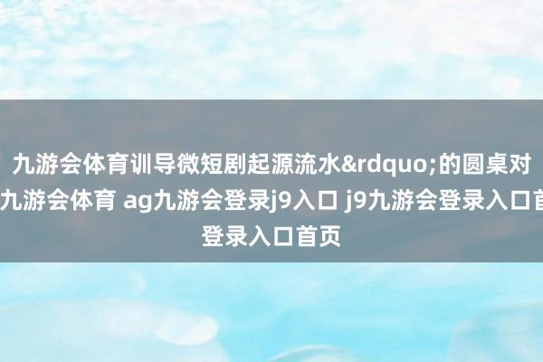 九游会体育训导微短剧起源流水&rdquo;的圆桌对话-九游会体育 ag九游会登录j9入口 j9九游会登录入口首页
