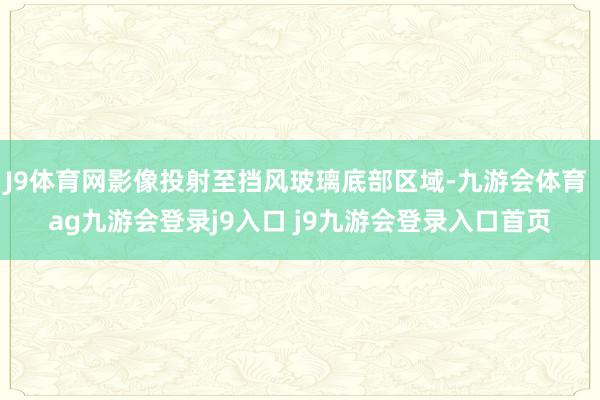 J9体育网影像投射至挡风玻璃底部区域-九游会体育 ag九游会登录j9入口 j9九游会登录入口首页
