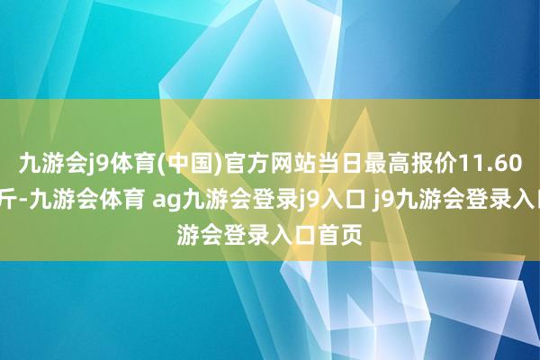 九游会j9体育(中国)官方网站当日最高报价11.60元/公斤-九游会体育 ag九游会登录j9入口 j9九游会登录入口首页