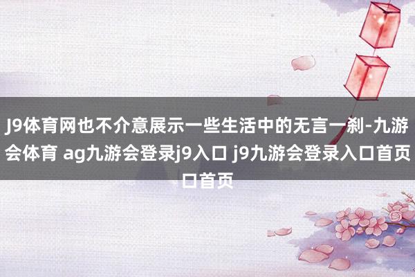 J9体育网也不介意展示一些生活中的无言一刹-九游会体育 ag九游会登录j9入口 j9九游会登录入口首页