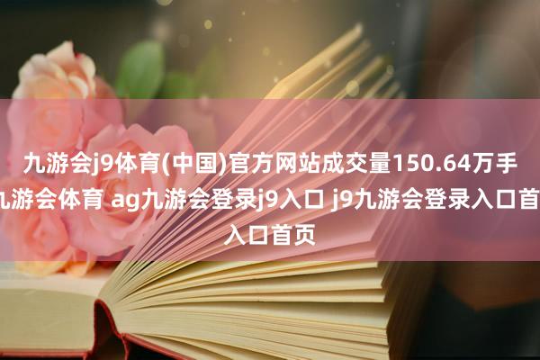 九游会j9体育(中国)官方网站成交量150.64万手-九游会体育 ag九游会登录j9入口 j9九游会登录入口首页