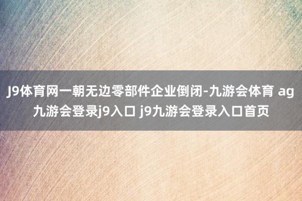J9体育网一朝无边零部件企业倒闭-九游会体育 ag九游会登录j9入口 j9九游会登录入口首页