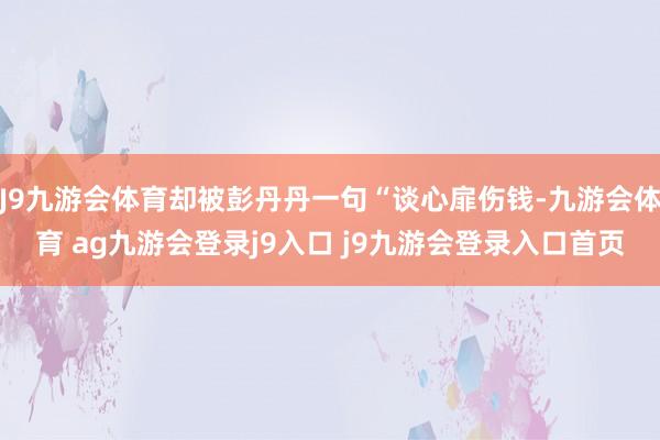 J9九游会体育却被彭丹丹一句“谈心扉伤钱-九游会体育 ag九游会登录j9入口 j9九游会登录入口首页