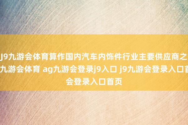 J9九游会体育算作国内汽车内饰件行业主要供应商之一-九游会体育 ag九游会登录j9入口 j9九游会登录入口首页
