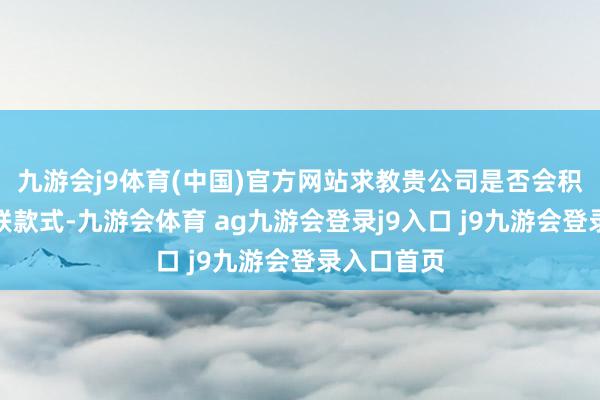 九游会j9体育(中国)官方网站求教贵公司是否会积极对接关联款式-九游会体育 ag九游会登录j9入口 j9九游会登录入口首页