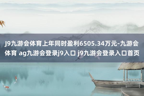 J9九游会体育上年同时盈利6505.34万元-九游会体育 ag九游会登录j9入口 j9九游会登录入口首页