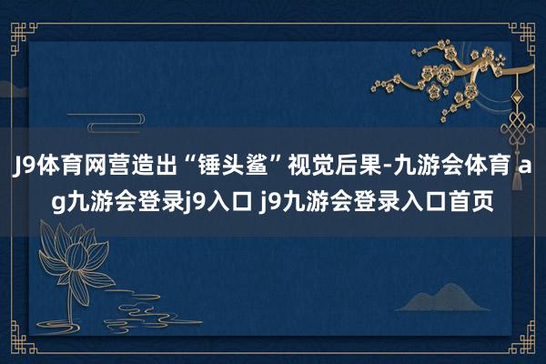 J9体育网营造出“锤头鲨”视觉后果-九游会体育 ag九游会登录j9入口 j9九游会登录入口首页