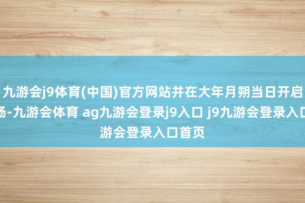 九游会j9体育(中国)官方网站并在大年月朔当日开启零点场-九游会体育 ag九游会登录j9入口 j9九游会登录入口首页