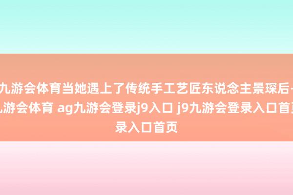 九游会体育当她遇上了传统手工艺匠东说念主景琛后-九游会体育 ag九游会登录j9入口 j9九游会登录入口首页