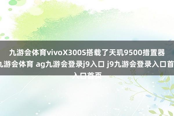 九游会体育vivoX300S搭载了天玑9500措置器-九游会体育 ag九游会登录j9入口 j9九游会登录入口首页