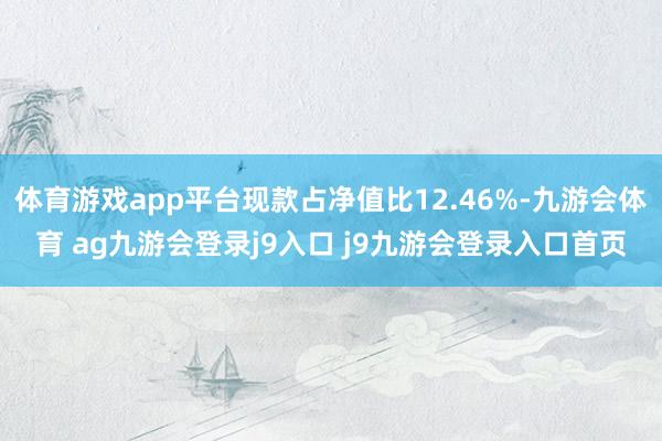 体育游戏app平台现款占净值比12.46%-九游会体育 ag九游会登录j9入口 j9九游会登录入口首页
