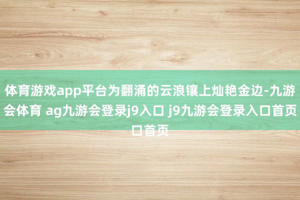 体育游戏app平台为翻涌的云浪镶上灿艳金边-九游会体育 ag九游会登录j9入口 j9九游会登录入口首页