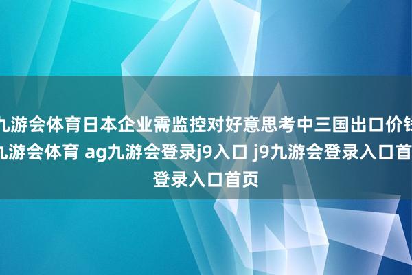 九游会体育日本企业需监控对好意思考中三国出口价钱-九游会体育 ag九游会登录j9入口 j9九游会登录入口首页