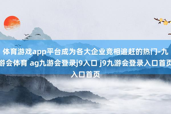 体育游戏app平台成为各大企业竞相追赶的热门-九游会体育 ag九游会登录j9入口 j9九游会登录入口首页
