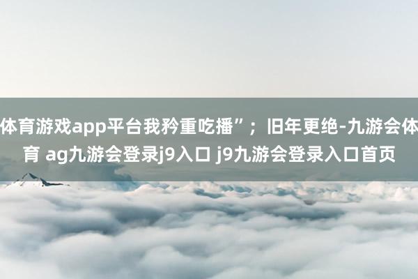 体育游戏app平台我矜重吃播”;旧年更绝-九游会体育 ag九游会登录j9入口 j9九游会登录入口首页