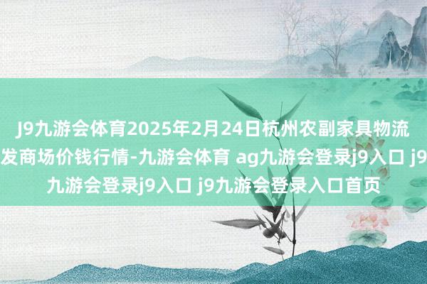 J9九游会体育2025年2月24日杭州农副家具物流中心南庄兜农家具批发商场价钱行情-九游会体育 ag九游会登录j9入口 j9九游会登录入口首页