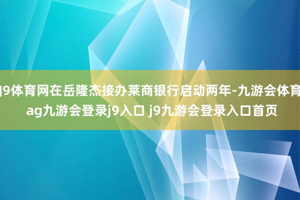 J9体育网在岳隆杰接办莱商银行启动两年-九游会体育 ag九游会登录j9入口 j9九游会登录入口首页
