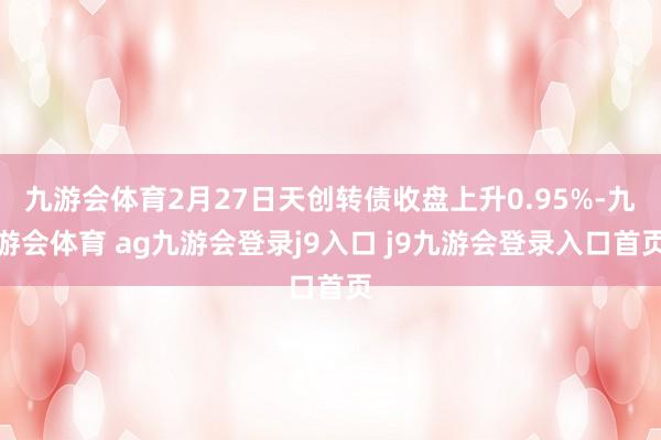 九游会体育2月27日天创转债收盘上升0.95%-九游会体育 ag九游会登录j9入口 j9九游会登录入口首页