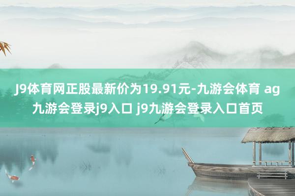 J9体育网正股最新价为19.91元-九游会体育 ag九游会登录j9入口 j9九游会登录入口首页