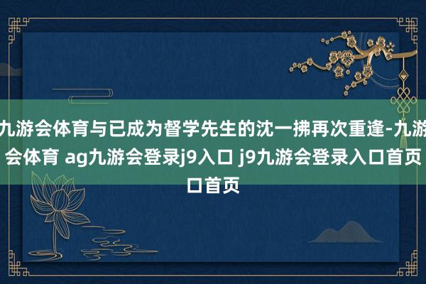 九游会体育与已成为督学先生的沈一拂再次重逢-九游会体育 ag九游会登录j9入口 j9九游会登录入口首页
