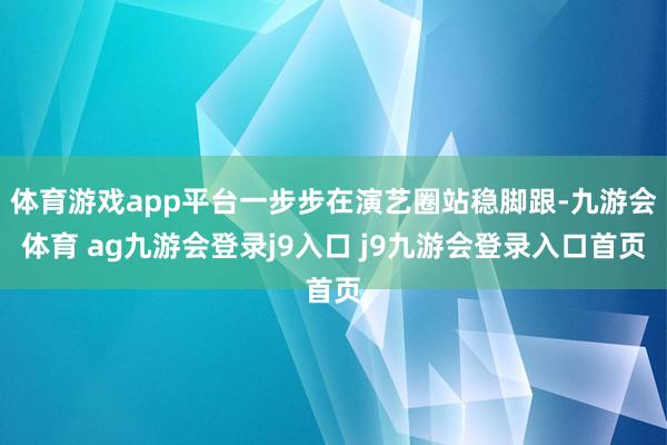 体育游戏app平台一步步在演艺圈站稳脚跟-九游会体育 ag九游会登录j9入口 j9九游会登录入口首页