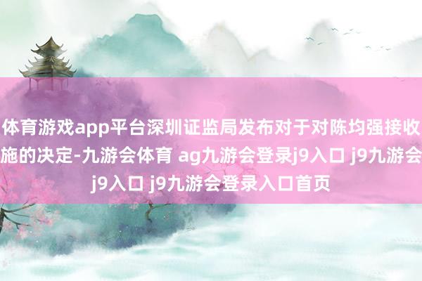 体育游戏app平台深圳证监局发布对于对陈均强接收出具警示函措施的决定-九游会体育 ag九游会登录j9入口 j9九游会登录入口首页