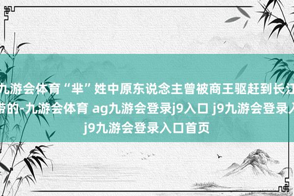 九游会体育“芈”姓中原东说念主曾被商王驱赶到长江中游一带的-九游会体育 ag九游会登录j9入口 j9九游会登录入口首页