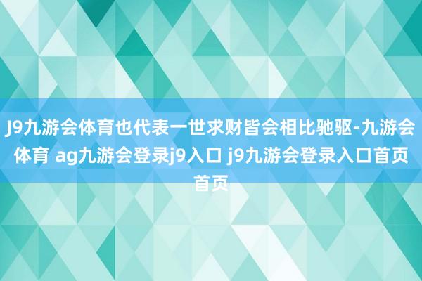 J9九游会体育也代表一世求财皆会相比驰驱-九游会体育 ag九游会登录j9入口 j9九游会登录入口首页