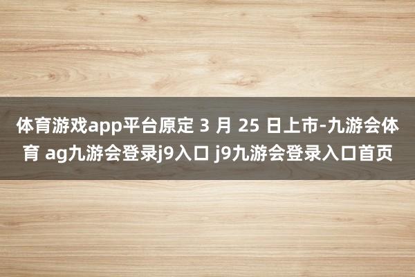 体育游戏app平台原定 3 月 25 日上市-九游会体育 ag九游会登录j9入口 j9九游会登录入口首页