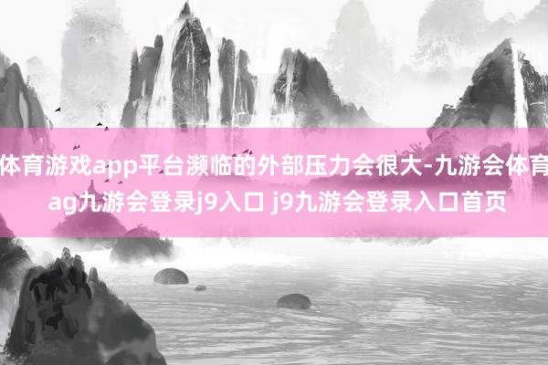 体育游戏app平台濒临的外部压力会很大-九游会体育 ag九游会登录j9入口 j9九游会登录入口首页